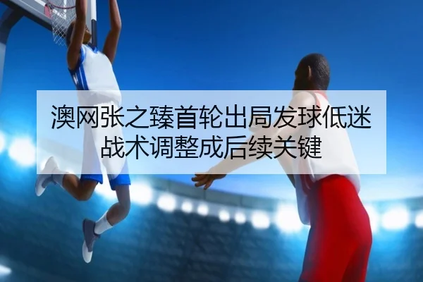 澳网张之臻首轮出局发球低迷 战术调整成后续关键